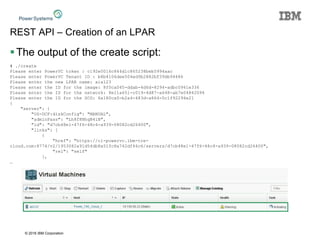 © 2016 IBM Corporation
REST API – Creation of an LPAR
The output of the create script:
# ./create
Please enter PowerVC token : c192e0016c844d1c865238beb5994aac
Please enter PowerVC Tenant ID : b8b4106dee504ed9b2882bf39db94486
Please enter the new LPAR name: aix123
Please enter the ID for the image: 8f0ca045-ddab-4d6d-8294-adbc0941e336
Please enter the ID for the network: 8e11a651-c019-4d87-a648-ab7e04842094
Please enter the ID for the SCG: 6a180ca0-b2a4-483d-a864-0c1f92294e21
{
"server": {
"OS-DCF:diskConfig": "MANUAL",
"adminPass": "Lh8f8NhqB4iB",
"id": "d7cb48e1-47f6-48c4-a939-08082cd26400",
"links": [
{
"href": "https://cl-powervc.ibm-tce-
cloud.com:8774/v2/1953082a91d54db8a51fc8a742df46c6/servers/d7cb48e1-47f6-48c4-a939-08082cd26400",
"rel": "self"
},
…
 