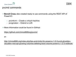 © 2016 IBM Corporation
pvcmd commands
 Benoit Creau also created ready to use commands using the REST API of
PowerVC:
– pvcmkvm – Create a virtual machine
– pvcgrowlun – Extend a LUN
 More Information could be found in GitHub:
https://github.com/chmod666org/pvcmd
or:
http://chmod666.org/index.php/tips-and-tricks-for-powervc-1-2-3-pvid-ghostdev-
clouddev-rest-api-growing-volumes-deleting-boot-volume-powervc-1-2-3-redbook/
 