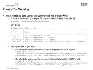 © 2016 IBM Corporation
PowerVC – Metering
 To get metering data using “the curl method” do the following:
– Source environment (for a specific project - example here ibm-default)
# source /opt/ibm/powervc/powervcrc
– Get token
# openstack token issue
+------------+------------------------------------------------------------------+
| Field | Value |
+------------+------------------------------------------------------------------+
| expires | 2016-07-20T20:15:59.033226Z |
| id | 8237ab6075454c408dbf291370af0246 |
| project_id | 1953082a91d54db8a51fc8a742df46c6 |
| user_id | 4b0d1b529006c03834a03106992f24c73a31c4b7537d91560e73973c63a685f8 |
+------------+------------------------------------------------------------------+
– Examples how to get data:
• Get all data for a given project for all users in that project (in JSON Format)
# curl -1 -k -X GET
"https://localhost:5000/powervc/openstack/metering/v2/samples?q.field=project_
id&q.value=<Project ID>" -H "X-Auth-Token:<Token ID>" | python -mjson.tool
• Get all data for a given user for all projects that user belongs to (in JSON Format)
# curl -1 -k -X GET
"https://localhost:5000/powervc/openstack/metering/v2/samples?q.field=user_id&
q.value=<User ID>" -H "X-Auth-Token:<Token ID>" | python -mjson.tool
 