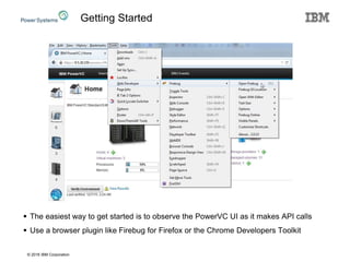 © 2016 IBM Corporation
 The easiest way to get started is to observe the PowerVC UI as it makes API calls
 Use a browser plugin like Firebug for Firefox or the Chrome Developers Toolkit
Getting Started
 