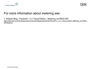 © 2016 IBM Corporation
For more information about metering see:
1. AIXpert Blog - PowerVC 1.3.1 Cloud Edition - Metering via REST API
https://www.ibm.com/developerworks/community/blogs/aixpert/entry/PowerVC_1_3_1_Cloud_Edition_Metering_via_REST_
API?lang=en
 