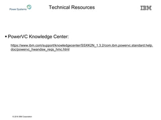 © 2016 IBM Corporation
Technical Resources
 PowerVC Knowledge Center:
https://www.ibm.com/support/knowledgecenter/SSXK2N_1.3.2/com.ibm.powervc.standard.help.
doc/powervc_hwandsw_reqs_hmc.html
 