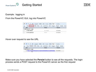 © 2016 IBM Corporation
Example: logging in
From the PowerVC GUI, log into PowerVC
Make sure you have selected the Persist button to see all the requests. The login
process sends a POST request to the PowerVC server as the first request
Hover over request to see the URL
Getting Started
 
