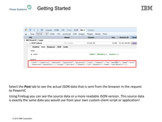 © 2016 IBM Corporation
Select the Post tab to see the actual JSON data that is sent from the browser in the request
to PowerVC
Using Firebug you can see the source data or a more readable JSON version. This source data
is exactly the same data you would use from your own custom client script or application!
Getting Started
 