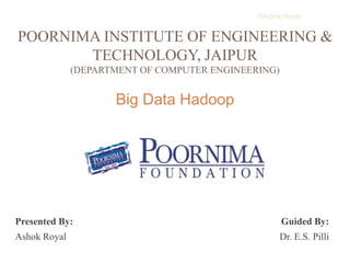 ©Ashok Royal 
POORNIMA INSTITUTE OF ENGINEERING & 
TECHNOLOGY, JAIPUR 
(DEPARTMENT OF COMPUTER ENGINEERING) 
Big Data Hadoop 
Presented By: Guided By: 
Ashok Royal Dr. E.S. Pilli 
 