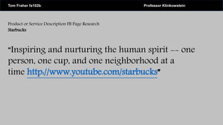 Product or Service Description FB Page Research
Starbucks
“Inspiring and nurturing the human spirit -- one
person, one cup, and one neighborhood at a
time http://www.youtube.com/starbucks”
Tom Fraher fa102b Professor Klinkowstein
 