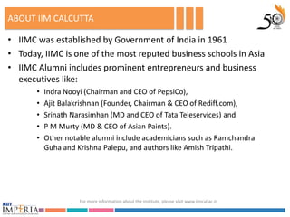 ABOUT IIM CALCUTTA

• IIMC was established by Government of India in 1961
• Today, IIMC is one of the most reputed business schools in Asia
• IIMC Alumni includes prominent entrepreneurs and business
  executives like:
       •   Indra Nooyi (Chairman and CEO of PepsiCo),
       •   Ajit Balakrishnan (Founder, Chairman & CEO of Rediff.com),
       •   Srinath Narasimhan (MD and CEO of Tata Teleservices) and
       •   P M Murty (MD & CEO of Asian Paints).
       •   Other notable alumni include academicians such as Ramchandra
           Guha and Krishna Palepu, and authors like Amish Tripathi.




                     For more information about the institute, please visit www.iimcal.ac.in
 