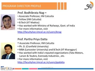 PROGRAM DIRECTOR PROFILE

         Prof. Bodhibrata Nag –
         • Associate Professor, IIM Calcutta
         • Fellow (IIM Calcutta)
         • B.Tech (IIT Madras)
         • Has worked with Ministry of Railways, Govt. of India
         • For more information, visit
         http://facultylive.iimcal.ac.in/users/bnag

         Prof. Partha Priya Datta
         • Associate Professor, IIM Calcutta
         • Ph. D. (Cranfield University)
         • MBA (Lancester University) and B.Tech (IIT Kharagpur)
         • Has worked with India's reputed organizations (Tata Motors,
           Larsen & Toubro, Eveready Industries , etc.
         • For more information, visit
         http://facultylive.iimcal.ac.in/users/ppdatta
                                Copyright NIIT Ltd.
 