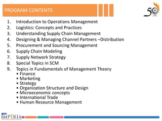 PROGRAM CONTENTS

1.   Introduction to Operations Management
2.   Logistics: Concepts and Practices
3.   Understanding Supply Chain Management
4.   Designing & Managing Channel Partners –Distribution
5.   Procurement and Sourcing Management
6.   Supply Chain Modeling
7.   Supply Network Strategy
8.   Special Topics in SCM
9.   Topics in Fundamentals of Management Theory
     • Finance
     • Marketing
     • Strategy
     • Organization Structure and Design
     • Microeconomic concepts
     • International Trade
     • Human Resource Management
 
