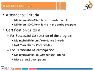 ACADEMIC GUIDELINES

• Attendance Criteria
     • Minimum 66% Attendance in each module
     • Minimum 80% Attendance in the entire program
• Certification Criteria
  – For Successful Completion of the program
     • Maintain Minimum Attendance Criteria
     • Not More than 2 Poor Grades
  – For Certificate of Participation
     • Maintain Minimum Attendance Criteria
     • More than 2 poor grades
 