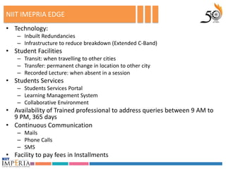 NIIT IMEPRIA EDGE
• Technology:
    – Inbuilt Redundancies
    – Infrastructure to reduce breakdown (Extended C-Band)
• Student Facilities
    – Transit: when travelling to other cities
    – Transfer: permanent change in location to other city
    – Recorded Lecture: when absent in a session
• Students Services
    – Students Services Portal
    – Learning Management System
    – Collaborative Environment
• Availability of Trained professional to address queries between 9 AM to
  9 PM, 365 days
• Continuous Communication
    – Mails
    – Phone Calls
    – SMS
• Facility to pay fees in Installments
 