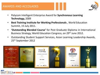 AWARDS AND ACCOLADES

  • Polycom Intelligent Enterprise Award for Synchronous Learning
    Technology, 2009
  • Best Training Institute for Working Professionals , World Education
    Summit, 15 July 2011.
  • ‘Outstanding Blended Course’ for Post Graduate Diploma in International
    Business Strategy, World Education Congress, on 29th June 2012.
  • Outstanding Student Support Services, Asian Learning Leadership Awards,
    25th September 2012
 
