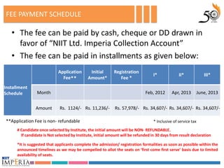 FEE PAYMENT SCHEDULE

   • The fee can be paid by cash, cheque or DD drawn in
     favor of “NIIT Ltd. Imperia Collection Account”
   • The fee can be paid in installments as given below:
                             Application       Initial       Registration
                                                                                    I*             II*              III*
                               Fee**          Amount*           Fee *
Installment
Schedule         Month                                                         Feb, 2012       Apr, 2013         June, 2013


                Amount        Rs. 1124/- Rs. 11,236/-        Rs. 57,978/- Rs. 34,607/- Rs. 34,607/- Rs. 34,607/-

**Application Fee is non- refundable                                                * Inclusive of service tax
      # Candidate once selected by Institute, the initial amount will be NON- REFUNDABLE.
        If candidate is Not selected by Institute, initial amount will be refunded in 30 days from result declaration

      *It is suggested that applicants complete the admission/ registration formalities as soon as possible within the
      announced timelines as we may be compelled to allot the seats on ‘first come first serve’ basis due to limited
      availability of seats.
 