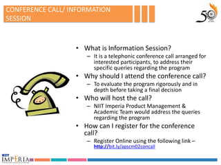 CONFERENCE CALL/ INFORMATION
SESSION



                  • What is Information Session?
                     – It is a telephonic conference call arranged for
                       interested participants, to address their
                       specific queries regarding the program
                  • Why should I attend the conference call?
                     – To evaluate the program rigorously and in
                       depth before taking a final decision
                  • Who will host the call?
                     – NIIT Imperia Product Management &
                       Academic Team would address the queries
                       regarding the program
                  • How can I register for the conference
                    call?
                     – Register Online using the following link –
                       http://bit.ly/apscm02concall
 