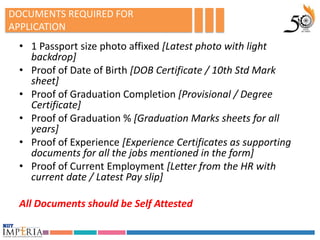 DOCUMENTS REQUIRED FOR
APPLICATION
 • 1 Passport size photo affixed [Latest photo with light
   backdrop]
 • Proof of Date of Birth [DOB Certificate / 10th Std Mark
   sheet]
 • Proof of Graduation Completion [Provisional / Degree
   Certificate]
 • Proof of Graduation % [Graduation Marks sheets for all
   years]
 • Proof of Experience [Experience Certificates as supporting
   documents for all the jobs mentioned in the form]
 • Proof of Current Employment [Letter from the HR with
   current date / Latest Pay slip]

 All Documents should be Self Attested
 
