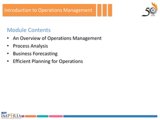 Introduction to Operations Management


 Module Contents
 •   An Overview of Operations Management
 •   Process Analysis
 •   Business Forecasting
 •   Efficient Planning for Operations
 