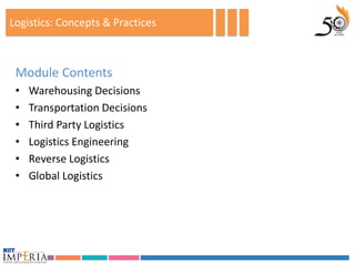 Logistics: Concepts & Practices



 Module Contents
 •   Warehousing Decisions
 •   Transportation Decisions
 •   Third Party Logistics
 •   Logistics Engineering
 •   Reverse Logistics
 •   Global Logistics
 