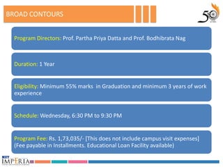 BROAD CONTOURS


  Program Directors: Prof. Partha Priya Datta and Prof. Bodhibrata Nag



  Duration: 1 Year


  Eligibility: Minimum 55% marks in Graduation and minimum 3 years of work
  experience


  Schedule: Wednesday, 6:30 PM to 9:30 PM


  Program Fee: Rs. 1,73,035/- [This does not include campus visit expenses]
  (Fee payable in Installments. Educational Loan Facility available)
 