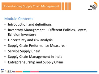 Understanding Supply Chain Management


 Module Contents
 • Introduction and definitions
 • Inventory Management – Different Policies, Levers,
   Echelon Inventory
 • Uncertainty and risk analysis
 • Supply Chain Performance Measures
 • Service Supply Chain
 • Supply Chain Management in India
 • Entrepreneurship and Supply Chain
 