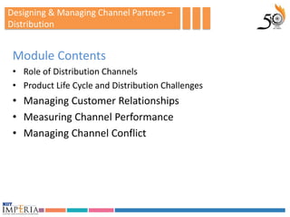 Designing & Managing Channel Partners –
Distribution


 Module Contents
 • Role of Distribution Channels
 • Product Life Cycle and Distribution Challenges
 • Managing Customer Relationships
 • Measuring Channel Performance
 • Managing Channel Conflict
 