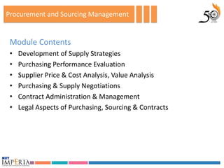 Procurement and Sourcing Management


 Module Contents
 •   Development of Supply Strategies
 •   Purchasing Performance Evaluation
 •   Supplier Price & Cost Analysis, Value Analysis
 •   Purchasing & Supply Negotiations
 •   Contract Administration & Management
 •   Legal Aspects of Purchasing, Sourcing & Contracts
 