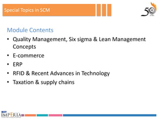 Special Topics in SCM


 Module Contents
 • Quality Management, Six sigma & Lean Management
   Concepts
 • E-commerce
 • ERP
 • RFID & Recent Advances in Technology
 • Taxation & supply chains
 