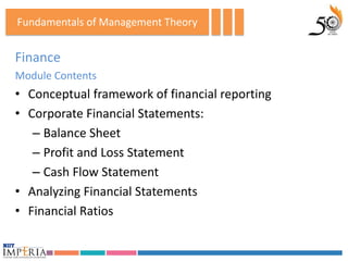 Fundamentals of Management Theory


Finance
Module Contents
• Conceptual framework of financial reporting
• Corporate Financial Statements:
   – Balance Sheet
   – Profit and Loss Statement
   – Cash Flow Statement
• Analyzing Financial Statements
• Financial Ratios
 