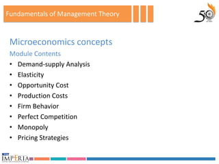 Fundamentals of Management Theory


 Microeconomics concepts
 Module Contents
 • Demand-supply Analysis
 • Elasticity
 • Opportunity Cost
 • Production Costs
 • Firm Behavior
 • Perfect Competition
 • Monopoly
 • Pricing Strategies
 