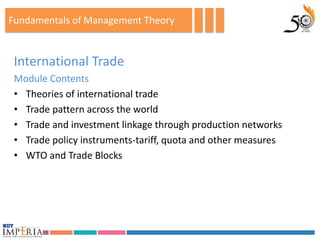 Fundamentals of Management Theory


 International Trade
 Module Contents
 • Theories of international trade
 • Trade pattern across the world
 • Trade and investment linkage through production networks
 • Trade policy instruments-tariff, quota and other measures
 • WTO and Trade Blocks
 