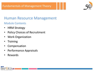 Fundamentals of Management Theory


 Human Resource Management
 Module Contents
 • HRM Strategy
 • Policy Choices of Recruitment
 • Work Organization
 • Training
 • Compensation
 • Performance Appraisals
 • Rewards
 