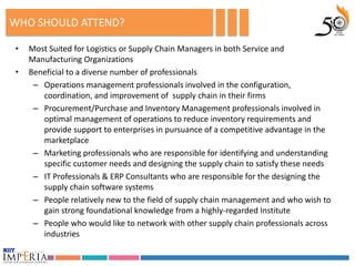 WHO SHOULD ATTEND?

•   Most Suited for Logistics or Supply Chain Managers in both Service and
    Manufacturing Organizations
•   Beneficial to a diverse number of professionals
     – Operations management professionals involved in the configuration,
       coordination, and improvement of supply chain in their firms
     – Procurement/Purchase and Inventory Management professionals involved in
       optimal management of operations to reduce inventory requirements and
       provide support to enterprises in pursuance of a competitive advantage in the
       marketplace
     – Marketing professionals who are responsible for identifying and understanding
       specific customer needs and designing the supply chain to satisfy these needs
     – IT Professionals & ERP Consultants who are responsible for the designing the
       supply chain software systems
     – People relatively new to the field of supply chain management and who wish to
       gain strong foundational knowledge from a highly-regarded Institute
     – People who would like to network with other supply chain professionals across
       industries
 