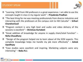 STUDENT SPEAK

 “Learning SCM from IIM professors is a great experience. I am able to use the
  concepts taught in class in my regular work” – Priyabrata Pradhan
 “The best thing for me was meeting professionals from diverse industries and
  interacting with the professors at the campus visit to IIM Calcutta” – Srihari
  Chandramouli
 “Program content is very high level and audio and video delivery of the
  sessions is excellent” – Shrinivas Kurtakoti
 “Great addition of knowledge for anyone in supply chain/retail function” –
  Neha Chaudhary
 “Design of the program helped me to learn about all the SCM aspects. This
  complete knowledge helps me handle my job more effectively” – Ashok
  Upadhyay
 “Case studies were excellent and inspiring. Marketing subjects were very
  interesting” – Babu N.J.
 