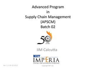 Advanced Program
                                  in
                      Supply Chain Management
                              (APSCM)
                              Batch 02




                           IIM Calcutta


Ver. 1.1 18-10-2012           Copyright NIIT Ltd.
 