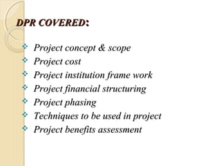 DPR COVEREDDPR COVERED::
 Project concept & scopeProject concept & scope
 Project costProject cost
 Project institution frame workProject institution frame work
 Project financial structuringProject financial structuring
 Project phasingProject phasing
 Techniques to be used in projectTechniques to be used in project
 Project benefits assessmentProject benefits assessment
 