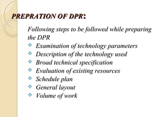 PREPRATIONPREPRATION OF DPROF DPR::
Following steps to be followed while preparingFollowing steps to be followed while preparing
the DPRthe DPR
 Examination of technology parametersExamination of technology parameters
 Description of the technology usedDescription of the technology used
 Broad technical specificationBroad technical specification
 Evaluation of existing resourcesEvaluation of existing resources
 Schedule planSchedule plan
 General layoutGeneral layout
 Volume of workVolume of work
 