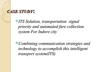 CASE STUDYCASE STUDY::
ITS Solution, transportation signalITS Solution, transportation signal
priority and automated fare collectionpriority and automated fare collection
system Forsystem For Indore cityIndore city
Combining communication strategies andCombining communication strategies and
technology to accomplish this intelligenttechnology to accomplish this intelligent
transport system(ITS)transport system(ITS)
 