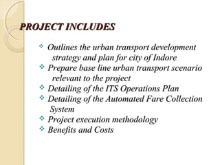 PROJECT INCLUDESPROJECT INCLUDES
 Outlines the urban transport developmentOutlines the urban transport development
strategy and plan for city of Indorestrategy and plan for city of Indore
 Prepare base line urban transport scenarioPrepare base line urban transport scenario
relevant to the projectrelevant to the project
 Detailing of the ITS Operations PlanDetailing of the ITS Operations Plan
 Detailing of the Automated Fare CollectionDetailing of the Automated Fare Collection
SystemSystem
 Project execution methodologyProject execution methodology
 Benefits and CostsBenefits and Costs
 