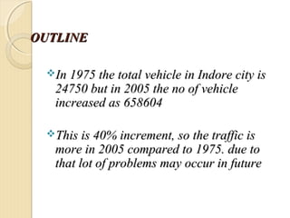 OUTLINEOUTLINE
In 1975 the total vehicle in Indore city isIn 1975 the total vehicle in Indore city is
24750 but in 2005 the no of vehicle24750 but in 2005 the no of vehicle
increased asincreased as 658604658604
This is 40% increment, so the traffic isThis is 40% increment, so the traffic is
more in 2005 compared to 1975. due tomore in 2005 compared to 1975. due to
that lot of problems may occur in futurethat lot of problems may occur in future
 