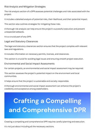 Risk Analysis and Mitigation Strategies
The risk analysis section of a DPR assesses potential challenges and risks associated with the
project.
It includes a detailed analysis of potential risks, their likelihood, and their potential impact.
This section also outlines strategies for mitigating these risks.
A thorough risk analysis can help ensure the project's successful execution and prevent
unexpected setbacks.
It is a crucial part of any DPR.
Legal and Statutory Clearances
The legal and statutory clearances section ensures that the project complies with relevant
laws and regulations.
It includes information on necessary permits, licenses, and clearances.
This section is crucial for avoiding legal issues and ensuring smooth project execution.
Environmental and Social Impact Assessments
For certain projects, an environmental and social impact assessment may be required.
This section assesses the project's potential impact on the environment and local
communities.
It helps ensure that the project is sustainable and socially responsible.
A thorough environmental and social impact assessment can enhance the project's
credibility and acceptance among stakeholders.
Creating a compelling and comprehensive DPR requires careful planning and execution.
It's not just about including all the necessary sections.
Crafting a Compelling
and Comprehensive DPR
 