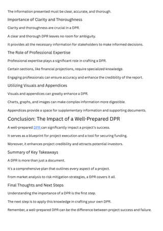 The information presented must be clear, accurate, and thorough.
Importance of Clarity and Thoroughness
Clarity and thoroughness are crucial in a DPR.
A clear and thorough DPR leaves no room for ambiguity.
It provides all the necessary information for stakeholders to make informed decisions.
The Role of Professional Expertise
Professional expertise plays a significant role in crafting a DPR.
Certain sections, like financial projections, require specialized knowledge.
Engaging professionals can ensure accuracy and enhance the credibility of the report.
Utilizing Visuals and Appendices
Visuals and appendices can greatly enhance a DPR.
Charts, graphs, and images can make complex information more digestible.
Appendices provide a space for supplementary information and supporting documents.
Conclusion: The Impact of a Well-Prepared DPR
A well-prepared DPR can significantly impact a project's success.
It serves as a blueprint for project execution and a tool for securing funding.
Moreover, it enhances project credibility and attracts potential investors.
Summary of Key Takeaways
A DPR is more than just a document.
It's a comprehensive plan that outlines every aspect of a project.
From market analysis to risk mitigation strategies, a DPR covers it all.
Final Thoughts and Next Steps
Understanding the importance of a DPR is the first step.
The next step is to apply this knowledge in crafting your own DPR.
Remember, a well-prepared DPR can be the difference between project success and failure.
 