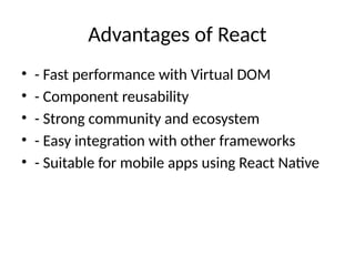 Advantages of React
• - Fast performance with Virtual DOM
• - Component reusability
• - Strong community and ecosystem
• - Easy integration with other frameworks
• - Suitable for mobile apps using React Native
 