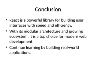 Conclusion
• React is a powerful library for building user
interfaces with speed and efficiency.
• With its modular architecture and growing
ecosystem, it is a top choice for modern web
development.
• Continue learning by building real-world
applications.
 