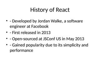 History of React
• - Developed by Jordan Walke, a software
engineer at Facebook
• - First released in 2013
• - Open-sourced at JSConf US in May 2013
• - Gained popularity due to its simplicity and
performance
 