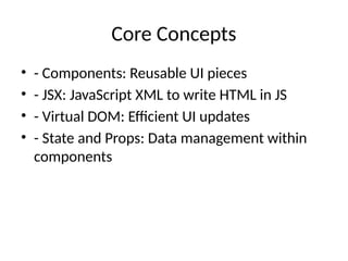 Core Concepts
• - Components: Reusable UI pieces
• - JSX: JavaScript XML to write HTML in JS
• - Virtual DOM: Efficient UI updates
• - State and Props: Data management within
components
 