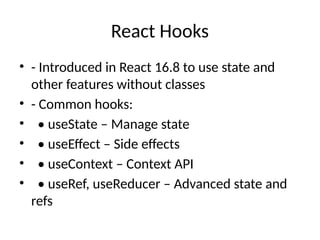 React Hooks
• - Introduced in React 16.8 to use state and
other features without classes
• - Common hooks:
• • useState – Manage state
• • useEffect – Side effects
• • useContext – Context API
• • useRef, useReducer – Advanced state and
refs
 