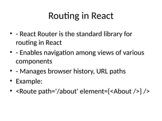Routing in React
• - React Router is the standard library for
routing in React
• - Enables navigation among views of various
components
• - Manages browser history, URL paths
• Example:
• <Route path='/about' element={<About />} />
 