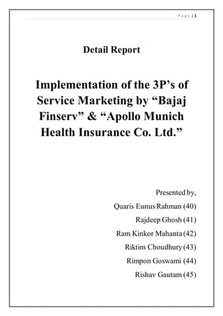 P a g e | 1
Detail Report
Implementation of the 3P’s of
Service Marketing by “Bajaj
Finserv” & “Apollo Munich
Health Insurance Co. Ltd.”
Presented by,
Quaris EunusRahman (40)
Rajdeep Ghosh (41)
Ram Kinkor Mahanta(42)
Riktim Choudhury(43)
Rimpon Goswami (44)
Rishav Gautam (45)
 