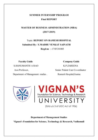 SUMMER INTERNSHIP PROGRAM
Final REPORT
MASTER OF BUSINESS ADMINISTRATION (MBA)
(2017-2019)
Topic: REPORT ON RAMESH HOSPITAL
Submitted By : Y.MADHU VENKAT SAINATH
Regd no : 171FC01085
Faculty Guide Company Guide
S.HANUMANTH A RAO K.P.ZAREENA
Asst.Professor, Senior Patient Care Co-ordinator
Department of Management studies . Ramesh Hospital,Guntur.
Department of Management Studies
Vignan’s Foundation for Science, Technology & Research, Vadlamudi
 