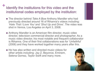 + Identify the institutions for this video and the
institutional codes employed by the institution:
 The director behind Take A Bow Anthony Mandler who had
previously directed around 16 of Rihanna’s videos including:
‘Hate That I Love You’ and ‘Shut Up and Drive’. The video was
shot in Venice, Los Angeles on April 3, 2008.
 Anthony Mandler is an American film director, music video
director, television commercial director and photographer. As a
music video director, his most notable and frequent collaborator
is Rihanna. One of their first collaborations was for ‘Unfaithful’
(2006) and they have worked together many years after this.
 He has also written and directed music videos for
other artists including: Jay Z, Beyonce, Eminem,
Selena Gomez, Taylor Swift and many more.
 