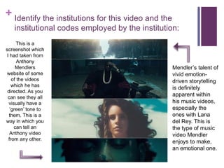 + Identify the institutions for this video and the
institutional codes employed by the institution:
This is a
screenshot which
I had taken from
Anthony
Mendlers
website of some
of the videos
which he has
directed. As you
can see they all
visually have a
‘green’ tone to
them. This is a
way in which you
can tell an
Anthony video
from any other.
Mendler’s talent of
vivid emotion-
driven storytelling
is definitely
apparent within
his music videos,
especially the
ones with Lana
del Rey. This is
the type of music
video Mendler
enjoys to make,
an emotional one.
 